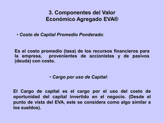 • Cargo por uso de Capital:
• Costo de Capital Promedio Ponderado:
Es el costo promedio (tasa) de los recursos financieros para
la empresa, provenientes de accionistas y de pasivos
(deuda) con costo.
El Cargo de capital es el cargo por el uso del costo de
oportunidad del capital invertido en el negocio. (Desde el
punto de vista del EVA, este se considera como algo similar a
los sueldos).
3. Componentes del Valor
Económico Agregado EVA®
 