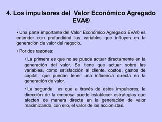 4. Los impulsores del Valor Económico Agregado
EVA®
• Una parte importante del Valor Económico Agregado EVA® es
entender con profundidad las variables que influyen en la
generación de valor del negocio.
• Por dos razones:
• La primera es que no se puede actuar directamente en la
generación del valor. Se tiene que actuar sobre las
variables, como satisfacción al cliente, costos, gastos de
capital, que puedan tener una influencia directa en la
generación de valor.
• La segunda es que a través de estos impulsores, la
dirección de la empresa puede establecer estrategias que
afecten de manera directa en la generación de valor
maximizando, con ello, el valor de los accionistas.
 