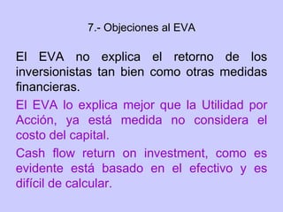 7.- Objeciones al EVA
El EVA no explica el retorno de los
inversionistas tan bien como otras medidas
financieras.
El EVA lo explica mejor que la Utilidad por
Acción, ya está medida no considera el
costo del capital.
Cash flow return on investment, como es
evidente está basado en el efectivo y es
difícil de calcular.
 
