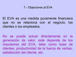 El EVA es una medida puramente financiera
que no se relaciona con el negocio, los
clientes o los empleados.
No se puede actuar directamente en la
generación de valor, este depende de los
impulsores del EVA, tales como base de
clientes, productividad de la fuerza de ventas,
satisfacción del cliente, etc.
7.- Objeciones al EVA
 