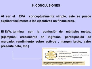8. CONCLUSIONES
Al ser el EVA conceptualmente simple, este se puede
explicar facílmente a los ejecutivos no financieros.
El EVA, termina con la confusión de múltiples metas.
(Ejemplos: crecimiento en ingresos, participación de
mercado, rendimiento sobre activos , margen bruto, valor
presente neto, etc.)
 