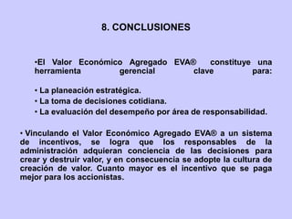 •El Valor Económico Agregado EVA® constituye una
herramienta gerencial clave para:
• La planeación estratégica.
• La toma de decisiones cotidiana.
• La evaluación del desempeño por área de responsabilidad.
• Vinculando el Valor Económico Agregado EVA® a un sistema
de incentivos, se logra que los responsables de la
administración adquieran conciencia de las decisiones para
crear y destruir valor, y en consecuencia se adopte la cultura de
creación de valor. Cuanto mayor es el incentivo que se paga
mejor para los accionistas.
8. CONCLUSIONES
 