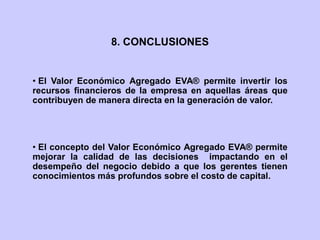 • El Valor Económico Agregado EVA® permite invertir los
recursos financieros de la empresa en aquellas áreas que
contribuyen de manera directa en la generación de valor.
• El concepto del Valor Económico Agregado EVA® permite
mejorar la calidad de las decisiones impactando en el
desempeño del negocio debido a que los gerentes tienen
conocimientos más profundos sobre el costo de capital.
8. CONCLUSIONES
 