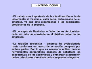 • El trabajo más importante de la alta dirección es la de
incrementar al máximo el valor actual del mercado de su
empresa, ya que esto recompensa a los accionistas,
propietarios de la empresa.
• El concepto de Maximizar el Valor de los Accionistas,
cada vez más, se convierte en el objetivo rector de las
empresas.
• La relación accionista – empresa ha evolucionado
hasta conformar un marco de actuación complejo por
ambas partes. Por lo que es necesario utilizar nuevas
herramientas corporativas capaces de satisfacer las
expectativas de los accionistas y enmarcar la actuación
de los principales directivos de las empresas a lograrlo.
1.- INTRODUCCIÓN
 