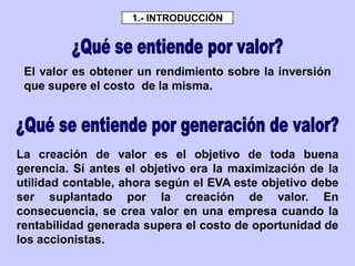 El valor es obtener un rendimiento sobre la inversión
que supere el costo de la misma.
La creación de valor es el objetivo de toda buena
gerencia. Sí antes el objetivo era la maximización de la
utilidad contable, ahora según el EVA este objetivo debe
ser suplantado por la creación de valor. En
consecuencia, se crea valor en una empresa cuando la
rentabilidad generada supera el costo de oportunidad de
los accionistas.
1.- INTRODUCCIÓN
 