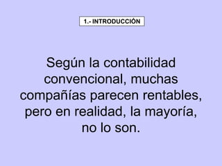Según la contabilidad
convencional, muchas
compañías parecen rentables,
pero en realidad, la mayoría,
no lo son.
1.- INTRODUCCIÓN
 