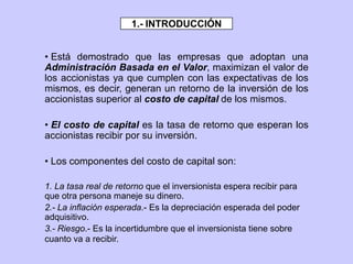 • Está demostrado que las empresas que adoptan una
Administración Basada en el Valor, maximizan el valor de
los accionistas ya que cumplen con las expectativas de los
mismos, es decir, generan un retorno de la inversión de los
accionistas superior al costo de capital de los mismos.
• El costo de capital es la tasa de retorno que esperan los
accionistas recibir por su inversión.
• Los componentes del costo de capital son:
1. La tasa real de retorno que el inversionista espera recibir para
que otra persona maneje su dinero.
2.- La inflación esperada.- Es la depreciación esperada del poder
adquisitivo.
3.- Riesgo.- Es la incertidumbre que el inversionista tiene sobre
cuanto va a recibir.
1.- INTRODUCCIÓN
 