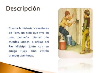 Cuenta la historia y aventuras
de Tom, un niño que vive en
una pequeña ciudad de
estados unidos, a orillas del
Río Misisipi, junto con su
amigo Huck Finn vivirán
grandes aventuras.
 