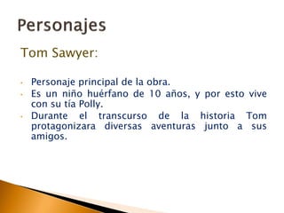 Tom Sawyer:
• Personaje principal de la obra.
• Es un niño huérfano de 10 años, y por esto vive
con su tía Polly.
• Durante el transcurso de la historia Tom
protagonizara diversas aventuras junto a sus
amigos.
 