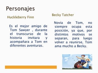 Huckleberry Finn
Es el mejor amigo de
Tom Sawyer , durante
el transcurso de la
historia invitara y
acompañara a Tom en
diferentes aventuras.
Becky Tatcher
Novia de Tom, no
siempre ocupa esta
posición, ya que, por
distintos motivos se
separan, para luego
volver a reunirse, Tom
ama mucho a Becky.
 
