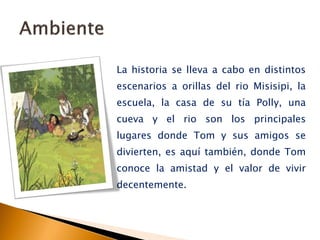 La historia se lleva a cabo en distintos
escenarios a orillas del rio Misisipi, la
escuela, la casa de su tía Polly, una
cueva y el rio son los principales
lugares donde Tom y sus amigos se
divierten, es aquí también, donde Tom
conoce la amistad y el valor de vivir
decentemente.
 