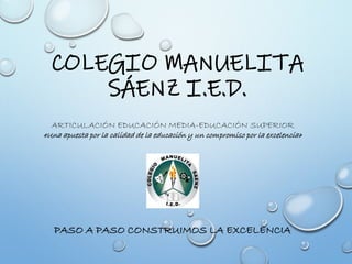 COLEGIO MANUELITA
SÁENZ I.E.D.
PASO A PASO CONSTRUIMOS LA EXCELENCIA
ARTICULACIÓN EDUCACIÓN MEDIA-EDUCACIÓN SUPERIOR
«Una apuesta por la calidad de la educación y un compromiso por la excelencia»
 