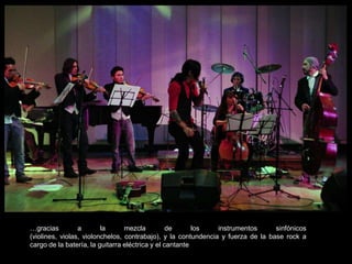 …gracias a la mezcla de los instrumentos sinfónicos (violines, violas, violonchelos, contrabajo), y la contundencia y fuerza de la base rock a cargo de la batería, la guitarra eléctrica y el cantante