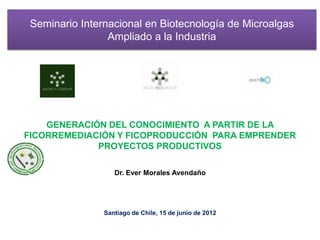 Seminario Internacional en Biotecnología de Microalgas
                 Ampliado a la Industria




    GENERACIÓN DEL CONOCIMIENTO A PARTIR DE LA
FICORREMEDIACIÓN Y FICOPRODUCCIÓN PARA EMPRENDER
             PROYECTOS PRODUCTIVOS

                   Dr. Ever Morales Avendaño




                Santiago de Chile, 15 de junio de 2012
 