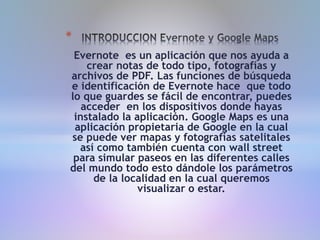 Evernote es un aplicación que nos ayuda a
crear notas de todo tipo, fotografías y
archivos de PDF. Las funciones de búsqueda
e identificación de Evernote hace que todo
lo que guardes se fácil de encontrar, puedes
acceder en los dispositivos donde hayas
instalado la aplicación. Google Maps es una
aplicación propietaria de Google en la cual
se puede ver mapas y fotografías satelitales
así como también cuenta con wall street
para simular paseos en las diferentes calles
del mundo todo esto dándole los parámetros
de la localidad en la cual queremos
visualizar o estar.
*
 