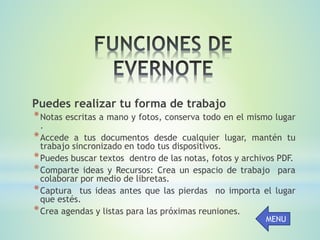 Puedes realizar tu forma de trabajo
*Notas escritas a mano y fotos, conserva todo en el mismo lugar
.
*Accede a tus documentos desde cualquier lugar, mantén tu
trabajo sincronizado en todo tus dispositivos.
*Puedes buscar textos dentro de las notas, fotos y archivos PDF.
*Comparte ideas y Recursos: Crea un espacio de trabajo para
colaborar por medio de libretas.
*Captura tus ideas antes que las pierdas no importa el lugar
que estés.
*Crea agendas y listas para las próximas reuniones.
MENU
 