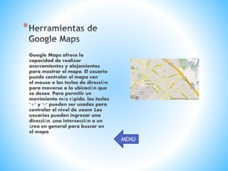 *
Google Maps ofrece la
capacidad de realizar
acercamientos y alejamientos
para mostrar el mapa. El usuario
puede controlar el mapa con
el mouse o las teclas de dirección
para moverse a la ubicación que
se desee. Para permitir un
movimiento más rápido, las teclas
"+" y "-" pueden ser usadas para
controlar el nivel de zoom. Los
usuarios pueden ingresar una
dirección, una intersección o un
área en general para buscar en
el mapa.
MENU
 