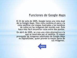 El 22 de julio de 2005, Google lanza una vista dual
de su Google Maps. Esta vista combina el para y la
vista satélital con mapas ilustrados y los nombres
de calles en las imágenes del mundo real. Esto
hace más fácil encontrar rutas entre dos puntos.
En abril de 2005, se crea una vista alternativa a la
que se mostraba por el satélite. El mayor
proveedor de imágenes satelitales de Google Maps
es DigitalGlobe, quien provee la mayor parte de
sus imágenes..
MENU
 