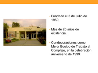 • Fundado el 3 de Julio de
1989.
• Más de 20 años de
existencia.
• Condecoraciones como
Mejor Equipo de Trabajo al
Complejo, en la celebración
aniversario de 1999.
 
