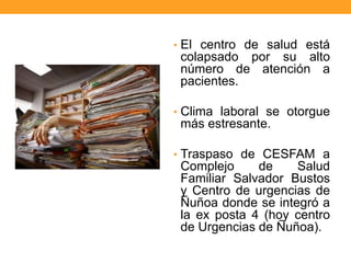 • El centro de salud está
colapsado por su alto
número de atención a
pacientes.
• Clima laboral se otorgue
más estresante.
• Traspaso de CESFAM a
Complejo de Salud
Familiar Salvador Bustos
y Centro de urgencias de
Ñuñoa donde se integró a
la ex posta 4 (hoy centro
de Urgencias de Ñuñoa).
 