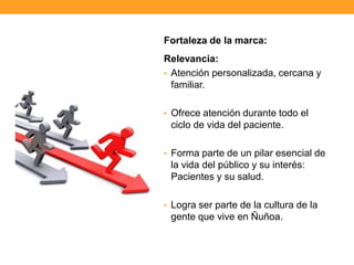 Fortaleza de la marca:
Relevancia:
• Atención personalizada, cercana y
familiar.
• Ofrece atención durante todo el
ciclo de vida del paciente.
• Forma parte de un pilar esencial de
la vida del público y su interés:
Pacientes y su salud.
• Logra ser parte de la cultura de la
gente que vive en Ñuñoa.
 