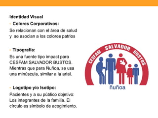 Identidad Visual
• Colores Corporativos:
Se relacionan con el área de salud
y se asocian a los colores patrios
• Tipografía:
Es una fuente tipo impact para
CESFAM SALVADOR BUSTOS.
Mientras que para Ñuñoa, se usa
una minúscula, similar a la arial.
• Logotipo y/o Isotipo:
Pacientes y a su público objetivo:
Los integrantes de la familia. El
círculo es símbolo de acogimiento.
 