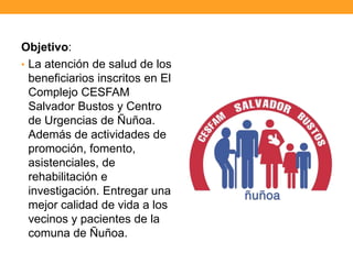 Objetivo:
• La atención de salud de los
beneficiarios inscritos en El
Complejo CESFAM
Salvador Bustos y Centro
de Urgencias de Ñuñoa.
Además de actividades de
promoción, fomento,
asistenciales, de
rehabilitación e
investigación. Entregar una
mejor calidad de vida a los
vecinos y pacientes de la
comuna de Ñuñoa.
 