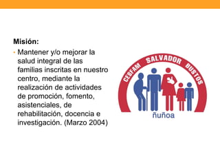 Misión:
• Mantener y/o mejorar la
salud integral de las
familias inscritas en nuestro
centro, mediante la
realización de actividades
de promoción, fomento,
asistenciales, de
rehabilitación, docencia e
investigación. (Marzo 2004)
 