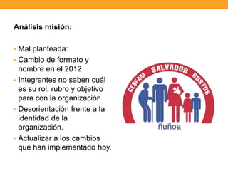 Análisis misión:
• Mal planteada:
• Cambio de formato y
nombre en el 2012
• Integrantes no saben cuál
es su rol, rubro y objetivo
para con la organización
• Desorientación frente a la
identidad de la
organización.
• Actualizar a los cambios
que han implementado hoy.
 