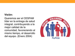 Visión:
Queremos ser el CESFAM
líder en la entrega de salud
integral, contribuyendo a la
mejor calidad de la
comunidad, favoreciendo al
mismo tiempo, el desarrollo
del equipo. (Enero 2004)
 