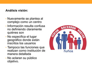 Análisis visión:
• Nuevamente se plantea al
complejo como un centro
• Información resulta confusa
no definiendo claramente
quiénes son
• No especifica el lugar
geográfico donde están
inscritos los usuarios
• Tampoco las funciones que
realizan como institución de
manera detallada
• No aclaran su público
objetivo.
 