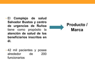 • El Complejo de salud
Salvador Bustos y centro
de urgencias de Ñuñoa
tiene como propósito la
atención de salud de los
beneficiarios inscritos en
él.
• 42 mil pacientes y posee
alrededor de 200
funcionarios
Producto /
Marca
 