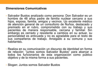 Dimensiones Comunicativas
• Salvador Bustos analizado como persona: Don Salvador es un
hombre de 48 años padre de familia nuclear cercano a sus
hijos, esposa, familia, amigos y vecinos. Un excelente médico
de atención general de un consultorio de Ñuñoa, destacado y
premiado en el rubro, comprometido con su trabajo y sus
pacientes de manera responsable, cercana y familiar. Sin
embargo es cerrado y resistente a cambios en su actuar, su
personalidad es anticuada y no es agradable para el resto de
sus compañeros de trabajo. Arraigado a su comuna y sus
habitantes.
• Realiza en su comunicación un discurso de identidad en forma
de relación: “juntos somos Salvador Bustos” para abarcar a
todos los funcionarios de esta organización como público
objetivo y de la misma forma a sus pacientes.
• Slogan: Juntos somos Salvador Bustos
 