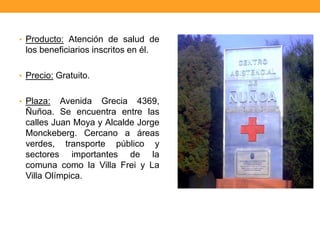 • Producto: Atención de salud de
los beneficiarios inscritos en él.
• Precio: Gratuito.
• Plaza: Avenida Grecia 4369,
Ñuñoa. Se encuentra entre las
calles Juan Moya y Alcalde Jorge
Monckeberg. Cercano a áreas
verdes, transporte público y
sectores importantes de la
comuna como la Villa Frei y La
Villa Olímpica.
 