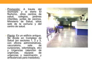 • Promoción: A través del
municipio y si diario El
Ñuñoíno, otros centros de
salud, colegios, jardines
infantiles, juntas de vecinos,
Ministerio de Salud, sitios
web de la comuna y del
centro de salud.
• Planta: Es un edificio antiguo.
Se divide en Complejo de
Salud (en sectores 1, 2 y 3,
con oficina administrativas,
vacunatorio, sala de
curaciones, odontología, etc)
y Urgencias (atención de
urgencias, equipos de
urgencias y reanimación, y
ambulancias para traslados).
 