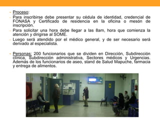 • Proceso:
- Para inscribirse debe presentar su cédula de identidad, credencial de
FONASA y Certificado de residencia en la oficina o mesón de
inscripción.
- Para solicitar una hora debe llegar a las 8am, hora que comienza la
atención y dirigirse al SOME.
- Luego será atendido por el médico general, y de ser necesario será
derivado al especialista.
• Personas: 200 funcionarios que se dividen en Dirección, Subdirección
clínica, Subdirección administrativa, Sectores médicos y Urgencias.
Además de los funcionarios de aseo, stand de Salud Mapuche, farmacia
y entrega de alimentos.
 