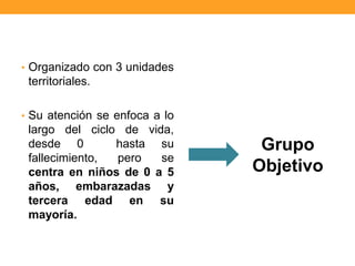 • Organizado con 3 unidades
territoriales.
• Su atención se enfoca a lo
largo del ciclo de vida,
desde 0 hasta su
fallecimiento, pero se
centra en niños de 0 a 5
años, embarazadas y
tercera edad en su
mayoría.
Grupo
Objetivo
 