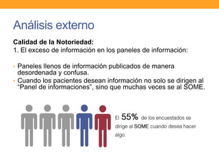 Análisis externo
Calidad de la Notoriedad:
1. El exceso de información en los paneles de información:
• Paneles llenos de información publicados de manera
desordenada y confusa.
• Cuando los pacientes desean información no solo se dirigen al
“Panel de informaciones”, sino que muchas veces se al SOME.
 