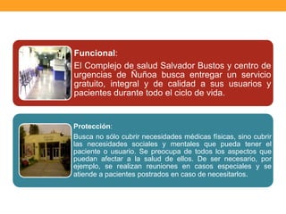Funcional:
El Complejo de salud Salvador Bustos y centro de
urgencias de Ñuñoa busca entregar un servicio
gratuito, integral y de calidad a sus usuarios y
pacientes durante todo el ciclo de vida.
Protección:
Busca no sólo cubrir necesidades médicas físicas, sino cubrir
las necesidades sociales y mentales que pueda tener el
paciente o usuario. Se preocupa de todos los aspectos que
puedan afectar a la salud de ellos. De ser necesario, por
ejemplo, se realizan reuniones en casos especiales y se
atiende a pacientes postrados en caso de necesitarlos.
 