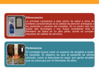 Diferenciación:
La principal caracteriza a éste centro de salud a otros de
similares características es la calidad de atención entregada a
los pacientes y usuarios del complejo. Es un centro que hoy
posee alta tecnología y hoy busca acreditarse ante el
Ministerio de Salud en un plan piloto, donde se cumplen
requisitos de calidad de servicios.
Pertenencia:
El complejo busca crear un espacio de acogida a quien
lo necesite. El objetivo es que el paciente se sienta
cómodo, como si estuviese en casa, son gente amable
que se preocupa por el bienestar de ellos.
 