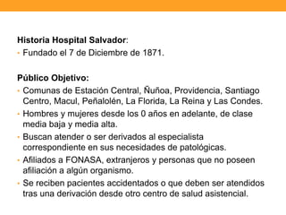 Historia Hospital Salvador:
• Fundado el 7 de Diciembre de 1871.
Público Objetivo:
• Comunas de Estación Central, Ñuñoa, Providencia, Santiago
Centro, Macul, Peñalolén, La Florida, La Reina y Las Condes.
• Hombres y mujeres desde los 0 años en adelante, de clase
media baja y media alta.
• Buscan atender o ser derivados al especialista
correspondiente en sus necesidades de patológicas.
• Afiliados a FONASA, extranjeros y personas que no poseen
afiliación a algún organismo.
• Se reciben pacientes accidentados o que deben ser atendidos
tras una derivación desde otro centro de salud asistencial.
 