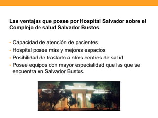 Las ventajas que posee por Hospital Salvador sobre el
Complejo de salud Salvador Bustos
• Capacidad de atención de pacientes
• Hospital posee más y mejores espacios
• Posibilidad de traslado a otros centros de salud
• Posee equipos con mayor especialidad que las que se
encuentra en Salvador Bustos.
 