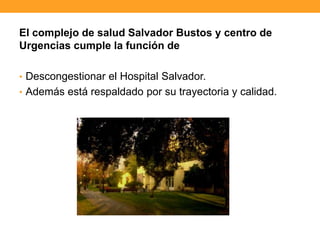 El complejo de salud Salvador Bustos y centro de
Urgencias cumple la función de
• Descongestionar el Hospital Salvador.
• Además está respaldado por su trayectoria y calidad.
 