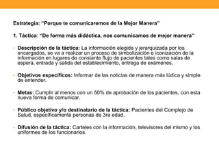 Estrategia: “Porque te comunicaremos de la Mejor Manera”
1. Táctica: “De forma más didáctica, nos comunicamos de mejor manera”
• Descripción de la táctica: La información elegida y jerarquizada por los
encargados, se va a realizar un proceso de simbolización e iconización de la
información en lugares de constante flujo de pacientes tales como salas de
espera, entrada y salida del establecimiento, entrega de exámenes.
• Objetivos específicos: Informar de las noticias de manera más lúdica y simple
de entender.
• Metas: Cumplir al menos con un 50% de aprobación de los pacientes, con esta
nueva forma de comunicar.
• Público objetivo y/o destinatario de la táctica: Pacientes del Complejo de
Salud, específicamente personas de 3ra edad.
• Difusión de la táctica: Carteles con la información, televisores del mismo y los
uniformes de los funcionarios.
 