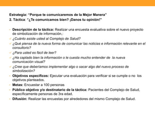 Estrategia: “Porque te comunicaremos de la Mejor Manera”
2. Táctica: “¿Te comunicamos bien? ¡Danos tu opinión!”
• Descripción de la táctica: Realizar una encuesta evaluativa sobre el nuevo proyecto
de simbolización de información,:
 ¿Cuánto asiste usted al Complejo de Salud?
 ¿Qué piensa de la nueva forma de comunicar las noticias e información relevante en el
consultorio?
 ¿Para usted es fácil de leer?
 ¿Ha captado bien la información o le cuesta mucho entender de la nueva
comunicación visual?
 ¿Cree que deberíamos implementar algo o sacar algo del nuevo proceso de
simbolización?
• Objetivos específicos: Ejecutar una evaluación para verificar si se cumple o no los
objetivos planteados.
• Metas: Encuestar a 100 personas
• Público objetivo y/o destinatario de la táctica: Pacientes del Complejo de Salud,
específicamente personas de 3ra edad.
• Difusión: Realizar las encuestas por alrededores del mismo Complejo de Salud.
 
