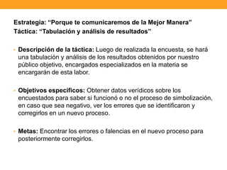 Estrategia: “Porque te comunicaremos de la Mejor Manera”
Táctica: “Tabulación y análisis de resultados”
• Descripción de la táctica: Luego de realizada la encuesta, se hará
una tabulación y análisis de los resultados obtenidos por nuestro
público objetivo, encargados especializados en la materia se
encargarán de esta labor.
• Objetivos específicos: Obtener datos verídicos sobre los
encuestados para saber si funcionó o no el proceso de simbolización,
en caso que sea negativo, ver los errores que se identificaron y
corregirlos en un nuevo proceso.
• Metas: Encontrar los errores o falencias en el nuevo proceso para
posteriormente corregirlos.
 