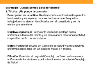Estrategia „‟Juntos Somos Salvador Bustos‟‟
1. Táctica: ¡Me pongo la camiseta!
• Descripción de la táctica: Realizar charlas motivacionales para los
funcionarios y en especial para los doctores con el fin que los
trabajadores se sientan identificados con el consultoría y con la
misión que este tiene.
• Objetivo específico: Potenciar la utilización del logo en los
uniformes y dentro del recinto y de esta manera crear una identidad
corporativa dentro del consultorio.
• Metas: Fortalecer el Logo del Complejo de Salud y la utilización de
uniformes con el logo en un plazo no mayor a 4 meses.
• Difusión: Potenciar el Logo del Complejo de Salud en los mismos
uniformes de los doctores y de los funcionarios del mismo Complejo
de Salud.
 