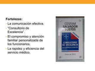 Fortalezas:
• La comunicación efectiva.
• “Consultorio de
Excelencia”.
• El compromiso y atención
familiar personalizada de
los funcionarios.
• La rapidez y eficiencia del
servicio médico.
 