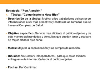 Estrategia: „‟Pon Atención‟‟
1. Táctica: „‟Comunicarte te Hace Bien‟‟
• Descripción de la táctica: Motivar a los trabajadores del sector de
informaciones a ser más proactivos y contestar las llamadas que se
hacen al Complejo de Salud.
• Objetivo específico: Servicio más eficiente al público objetivo y de
esta manera aclarar dudas y consultas que puedan tener y ocupara
de mejor manera este canal.
• Metas: Mejorar la comunicación y los tiempos de atención.
• Difusión: Aló Doctor (Teleoperadores), para que estos mismos
entreguen más información hacia el público objetivo.
• Fechas: Por Confirmar.
 