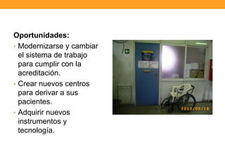 Oportunidades:
• Modernizarse y cambiar
el sistema de trabajo
para cumplir con la
acreditación.
• Crear nuevos centros
para derivar a sus
pacientes.
• Adquirir nuevos
instrumentos y
tecnología.
 